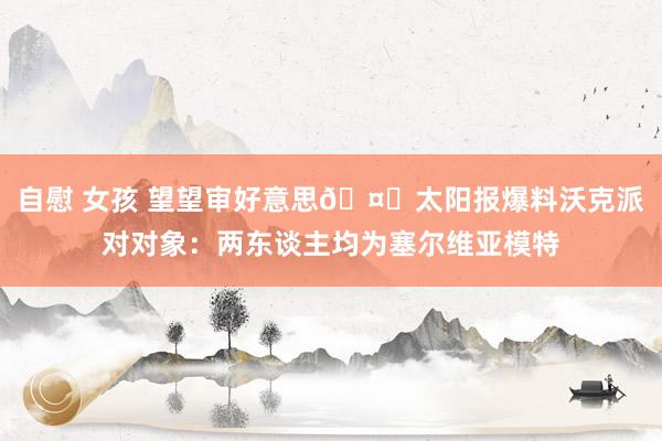 自慰 女孩 望望审好意思🤔太阳报爆料沃克派对对象：两东谈主均为塞尔维亚模特