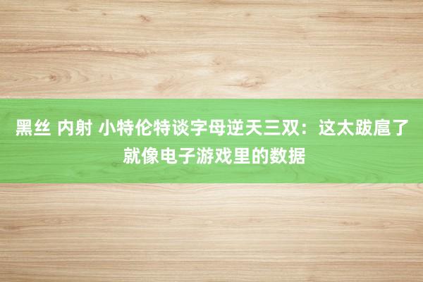 黑丝 内射 小特伦特谈字母逆天三双：这太跋扈了 就像电子游戏里的数据