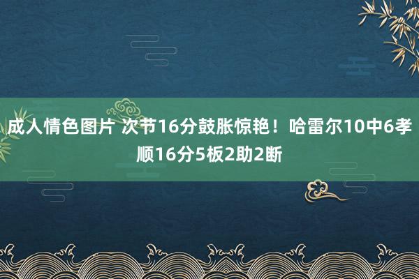 成人情色图片 次节16分鼓胀惊艳！哈雷尔10中6孝顺16分5板2助2断