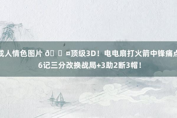 成人情色图片 😤顶级3D！电电扇打火箭中锋痛点 6记三分改换战局+3助2断3帽！