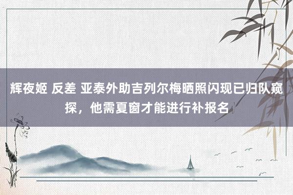 辉夜姬 反差 亚泰外助吉列尔梅晒照闪现已归队窥探，他需夏窗才能进行补报名