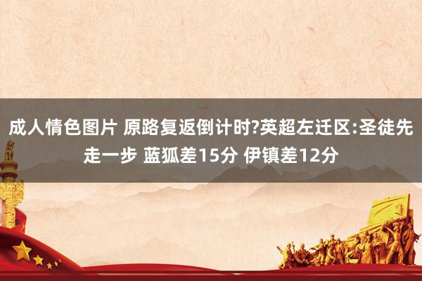 成人情色图片 原路复返倒计时?英超左迁区:圣徒先走一步 蓝狐差15分 伊镇差12分