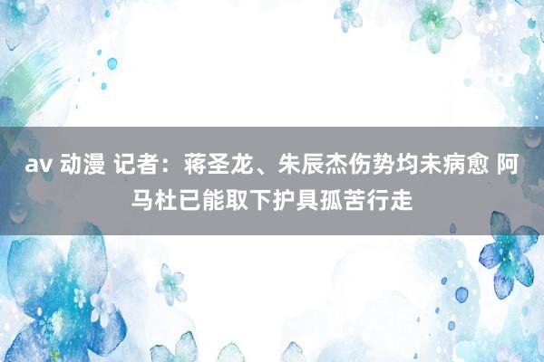 av 动漫 记者：蒋圣龙、朱辰杰伤势均未病愈 阿马杜已能取下护具孤苦行走