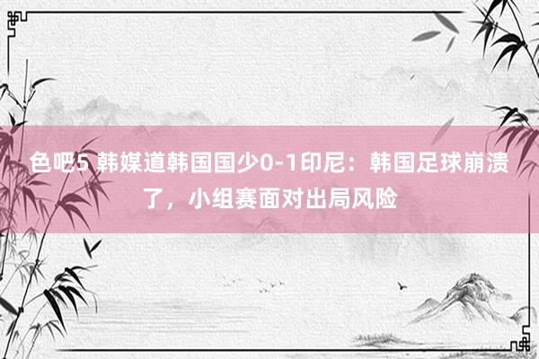 色吧5 韩媒道韩国国少0-1印尼：韩国足球崩溃了，小组赛面对出局风险