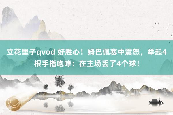 立花里子qvod 好胜心！姆巴佩赛中震怒，举起4根手指咆哮：在主场丢了4个球！