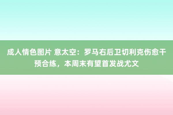 成人情色图片 意太空：罗马右后卫切利克伤愈干预合练，本周末有望首发战尤文