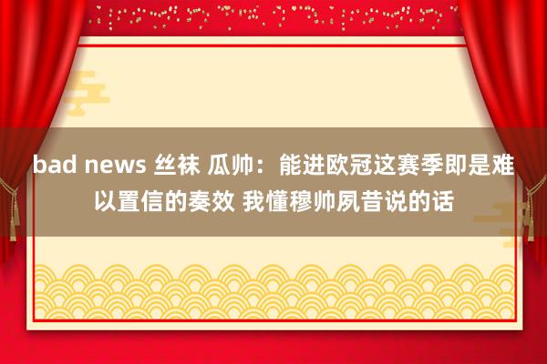 bad news 丝袜 瓜帅：能进欧冠这赛季即是难以置信的奏效 我懂穆帅夙昔说的话